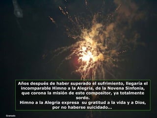 Gramado Años después de haber superado el sufrimiento, llegaría el incomparable Himno a la Alegria, de la Novena Sinfonia, que corona la misión de este compositor, ya totalmente sordo. Himno a la Alegria expresa  su gratitud a la vida y a Dios, por no haberse suicidado...  