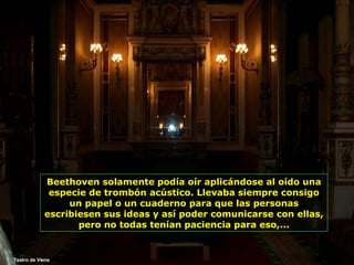 Teatro de Viena Beethoven solamente podía oír aplicándose al oído una especie de trombón acústico. Llevaba siempre consigo un papel o un cuaderno para que las personas escribiesen sus ideas y así poder comunicarse con ellas, pero no todas tenían paciencia para eso,... 