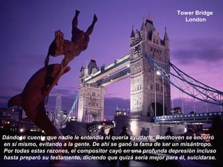 Tower Bridge
London
Dándose cuenta que nadie le entendía ni quería ayudarle, Beethoven se encerró
en sí mismo, evitando a la gente. De ahí se ganó la fama de ser un misántropo.
Por todas estas razones, el compositor cayó en una profunda depresión incluso
hasta preparó su testamento, diciendo que quizá sería mejor para él, suicidarse.
 