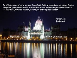 Parliament
Budapest
En el tema central de la sonata, la melodía imita y reproduce los pasos lentos
de gente, posiblemente del mismo Beethoven y de otras personas llevando
el atáud del príncipe alemán, su amigo, patrón y benefactor
 