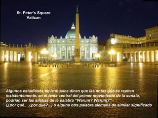 St. Peter’s Square
Vatican
Algunos estudiosos de la música dicen que las notas que se repiten
insistentemente, en el tema central del primer movimiento de la sonata,
podrían ser las sílabas de la palabra “Warum? Warum?”
(¿por qué... ¿por qué?...) o alguna otra palabra alemana de similar significado
 