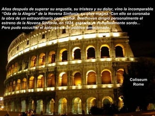 Coliseum
Rome
Años después de superar su angustia, su tristeza y su dolor, vino la incomparable
“Oda de la Alegría” de la Novena Sinfonía, su obra magna: Con ello se coronaba
la obra de un extraordinario compositor. Beethoven dirigió personalmente el
estreno de la Novena Sinfonía, en 1824, estando ya completamente sordo...
Pero pudo escuchar el aplauso de un público emocionado.
 