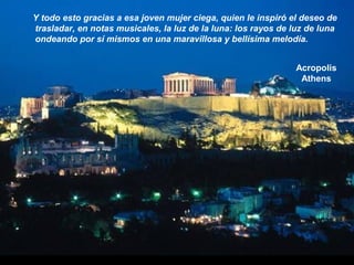 Acropolis
Athens
Y todo esto gracias a esa joven mujer ciega, quien le inspiró el deseo de
trasladar, en notas musicales, la luz de la luna: los rayos de luz de luna
ondeando por sí mismos en una maravillosa y bellísima melodía.
 
