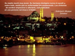 Suleiman’s Mosque
Istanbul
Su madre murió muy joven. Su hermano biológico nunca le ayudó y,
sobre todo, sentía que su enfermedad iba empeorando. Los síntomas
de sordera empezaron a afectarlo, convirtiéndolo
en una persona nerviosa e irritable
 