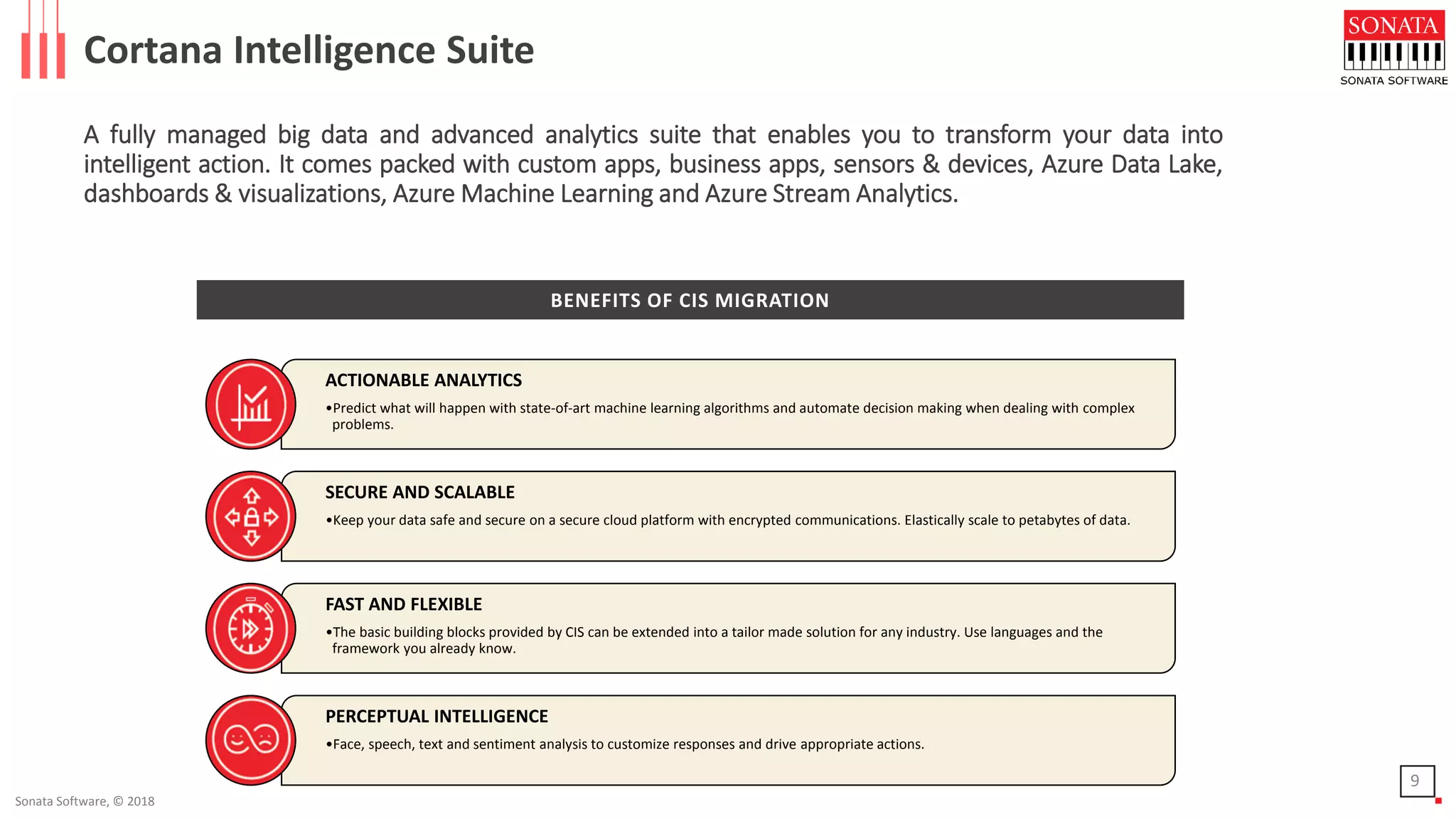 Sonata Software, © 2018
Cortana Intelligence Suite
A fully managed big data and advanced analytics suite that enables you to transform your data into
intelligent action. It comes packed with custom apps, business apps, sensors & devices, Azure Data Lake,
dashboards & visualizations, Azure Machine Learning and Azure Stream Analytics.
ACTIONABLE ANALYTICS
•Predict what will happen with state-of-art machine learning algorithms and automate decision making when dealing with complex
problems.
SECURE AND SCALABLE
•Keep your data safe and secure on a secure cloud platform with encrypted communications. Elastically scale to petabytes of data.
FAST AND FLEXIBLE
•The basic building blocks provided by CIS can be extended into a tailor made solution for any industry. Use languages and the
framework you already know.
PERCEPTUAL INTELLIGENCE
•Face, speech, text and sentiment analysis to customize responses and drive appropriate actions.
9
BENEFITS OF CIS MIGRATION
 