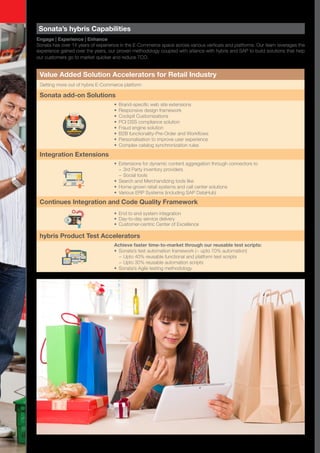 Sonata’s hybris Capabilities
Engage | Experience | Enhance
Sonata has over 14 years of experience in the E-Commerce space across various verticals and platforms. Our team leverages the
experience gained over the years, our proven methodology coupled with alliance with hybris and SAP to build solutions that help
our customers go to market quicker and reduce TCO.
Value Added Solution Accelerators for Retail Industry
Getting more out of hybris E-Commerce platform
Sonata add-on Solutions
•	 Brand-specific web site extensions
•	 Responsive design framework
•	 Cockpit Customizations
•	 PCI DSS compliance solution
•	 Fraud engine solution
•	 B2B functionality-Pre-Order and Workflows
•	 Personalisation to improve user experience
•	 Complex catalog synchronization rules
Integration Extensions
•	 Extensions for dynamic content aggregation through connectors to
−− 3rd Party inventory providers
−− Social tools
•	 Search and Merchandizing tools like
•	 Home-grown retail systems and call center solutions
•	 Various ERP Systems (including SAP DataHub)
Continues Integration and Code Quality Framework
•	 End to end system integration
•	 Day-to-day service delivery
•	 Customer-centric Center of Excellence
hybris Product Test Accelerators
Achieve faster time-to-market through our reusable test scripts:
•	 Sonata’s test automation framework (~ upto 70% automation)
−− Upto 40% reusable functional and platform test scripts
−− Upto 30% reusable automation scripts
•	 Sonata’s Agile testing methodology
 