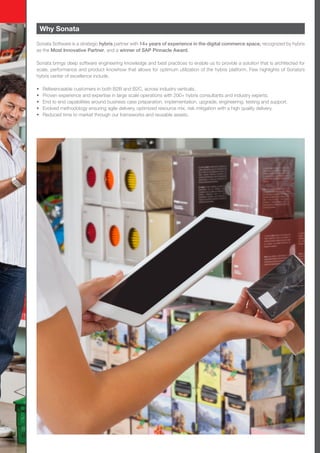 Why Sonata
Sonata Software is a strategic hybris partner with 14+ years of experience in the digital commerce space, recognized by hybris
as the Most Innovative Partner, and a winner of SAP Pinnacle Award.
Sonata brings deep software engineering knowledge and best practices to enable us to provide a solution that is architected for
scale, performance and product knowhow that allows for optimum utilization of the hybris platform. Few highlights of Sonata’s
hybris center of excellence include.
•	 Referenceable customers in both B2B and B2C, across industry verticals.
•	 Proven experience and expertise in large scale operations with 200+ hybris consultants and industry experts.
•	 End to end capabilities around business case preparation, implementation, upgrade, engineering, testing and support.
•	 Evolved methodology ensuring agile delivery, optimized resource mix, risk mitigation with a high quality delivery.
•	 Reduced time to market through our frameworks and reusable assets.
 