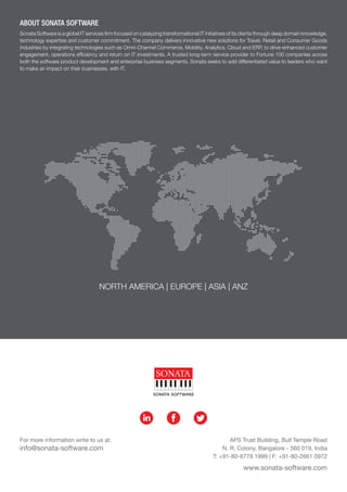 NORTH AMERICA | EUROPE | ASIA | ANZ
ABOUT SONATA SOFTWARE
Sonata Software is a global IT services firm focused on catalyzing transformational IT initiatives of its clients through deep domain knowledge,
technology expertise and customer commitment. The company delivers innovative new solutions for Travel, Retail and Consumer Goods
industries by integrating technologies such as Omni-Channel Commerce, Mobility, Analytics, Cloud and ERP, to drive enhanced customer
engagement, operations efficiency and return on IT investments. A trusted long-term service provider to Fortune 100 companies across
both the software product development and enterprise business segments, Sonata seeks to add differentiated value to leaders who want
to make an impact on their businesses, with IT.
APS Trust Building, Bull Temple Road
N. R. Colony, Bangalore - 560 019, India
T: +91-80-6778 1999 | F: +91-80-2661 0972
www.sonata-software.com
For more information write to us at:
info@sonata-software.com
in f t
 