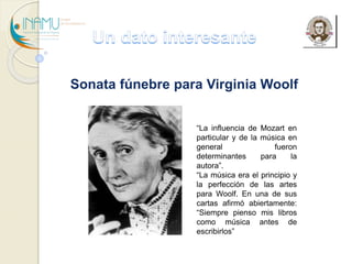 Sonata fúnebre para Virginia Woolf 
“La influencia de Mozart en 
particular y de la música en 
general fueron 
determinantes para la 
autora”. 
“La música era el principio y 
la perfección de las artes 
para Woolf. En una de sus 
cartas afirmó abiertamente: 
“Siempre pienso mis libros 
como música antes de 
escribirlos” 
