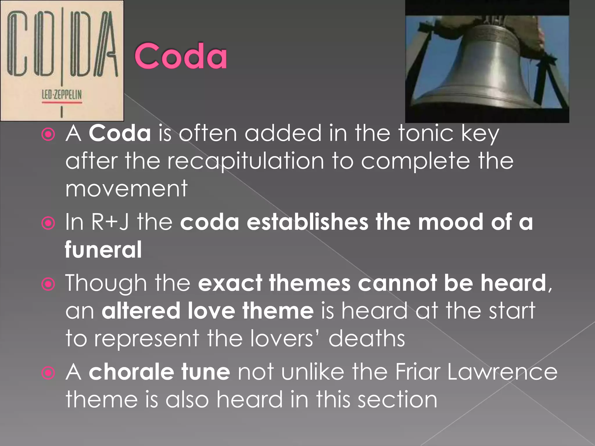 CodaA Coda is often added in the tonic key after the recapitulation to complete the movementIn R+J the coda establishes the mood of a funeralThough the exact themes cannot be heard, an altered love theme is heard at the start to represent the lovers’ deathsA chorale tune not unlike the Friar Lawrence theme is also heard in this section