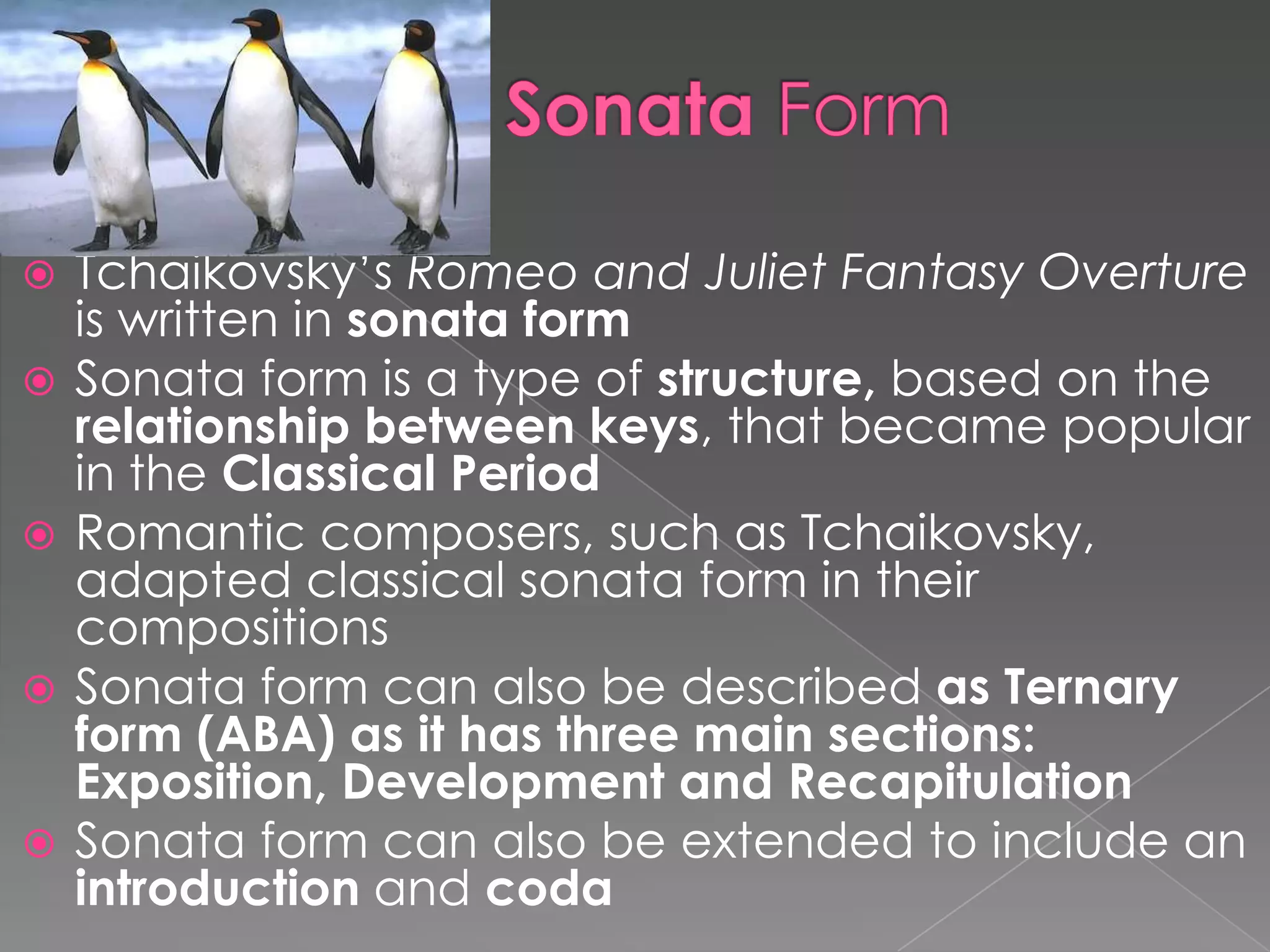 Sonata FormTchaikovsky’s Romeo and Juliet Fantasy Overture is written in sonata formSonata form is a type of structure, based on the relationship between keys, that became popular in the Classical PeriodRomantic composers, such as Tchaikovsky, adapted classical sonata form in their compositionsSonata form can also be described as Ternary form (ABA) as it has three main sections: Exposition, Development and RecapitulationSonata form can also be extended to include an introduction and coda