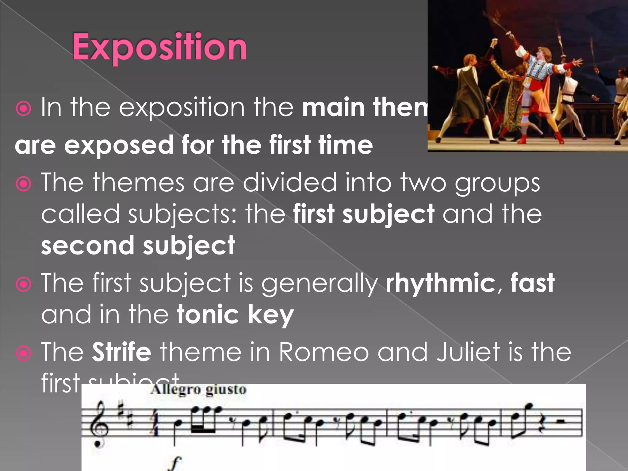 ExpositionIn the exposition the main themes are exposed for the first timeThe themes are divided into two groups called subjects: the first subject and the second subjectThe first subject is generally rhythmic, fast and in the tonic keyThe Strife theme in Romeo and Juliet is the first subject