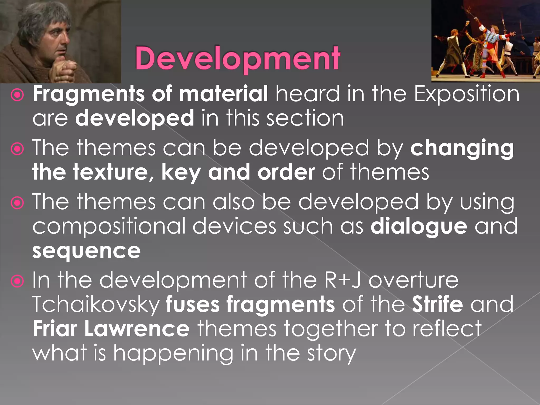 DevelopmentFragments of material heard in the Exposition are developed in this sectionThe themes can be developed by changing the texture, key and order of themes The themes can also be developed by using compositional devices such as dialogue and sequenceIn the development of the R+J overture Tchaikovsky fuses fragments of the Strife and Friar Lawrence themes together to reflect what is happening in the story
