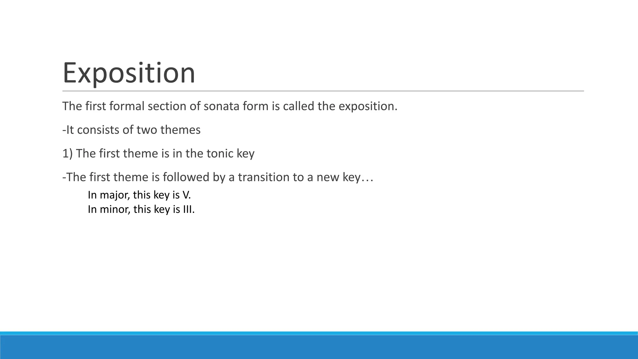 Exposition
The first formal section of sonata form is called the exposition.
-It consists of two themes
1) The first theme is in the tonic key
-The first theme is followed by a transition to a new key…
In major, this key is V.
In minor, this key is III.
 