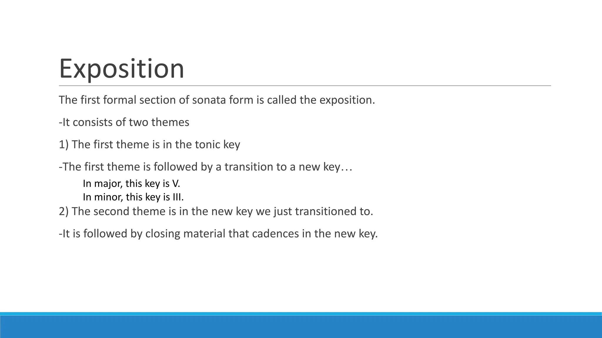 Exposition
The first formal section of sonata form is called the exposition.
-It consists of two themes
1) The first theme is in the tonic key
-The first theme is followed by a transition to a new key…
2) The second theme is in the new key we just transitioned to.
-It is followed by closing material that cadences in the new key.
In major, this key is V.
In minor, this key is III.
 
