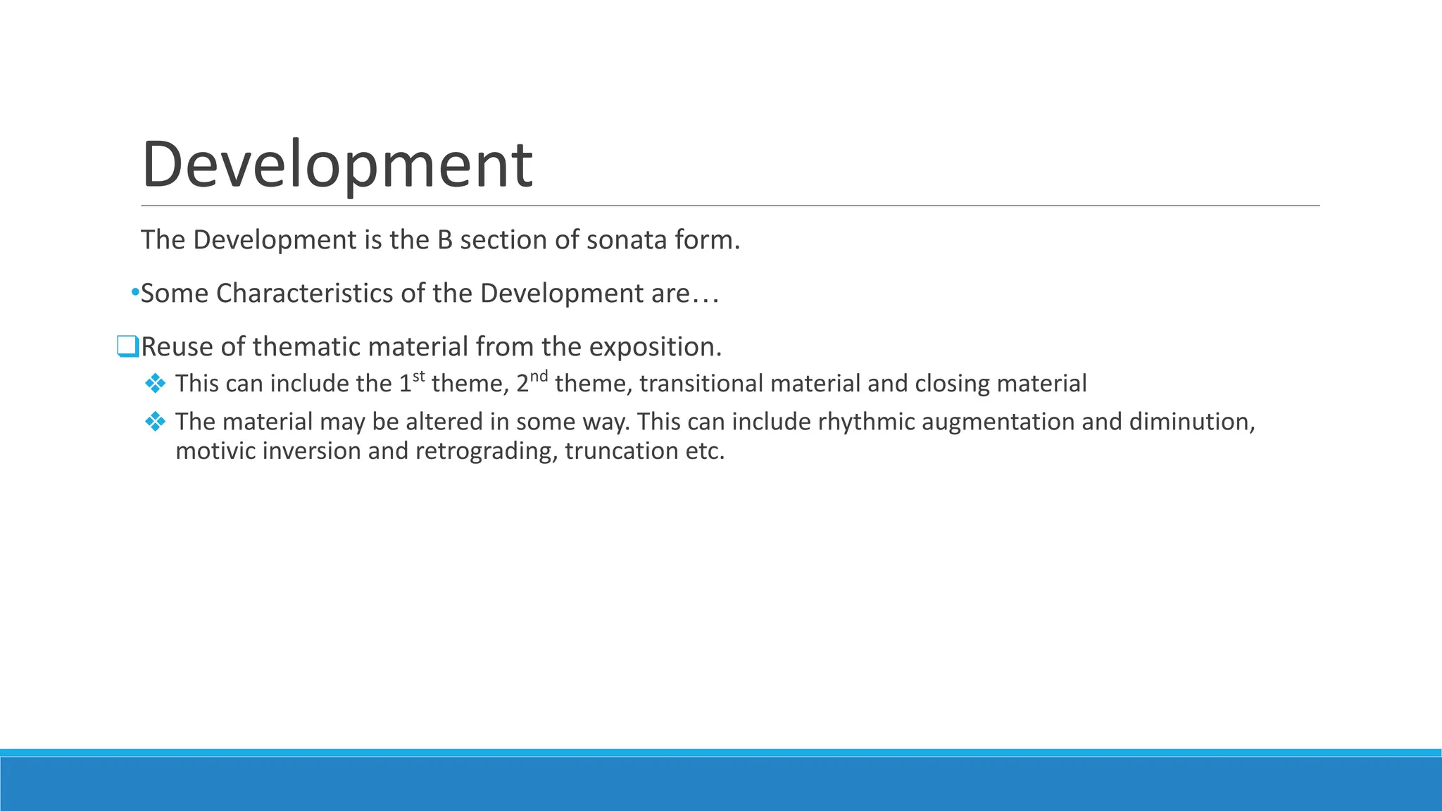 Development
The Development is the B section of sonata form.
•Some Characteristics of the Development are…
❑Reuse of thematic material from the exposition.
❖ This can include the 1st
theme, 2nd
theme, transitional material and closing material
❖ The material may be altered in some way. This can include rhythmic augmentation and diminution,
motivic inversion and retrograding, truncation etc.
 