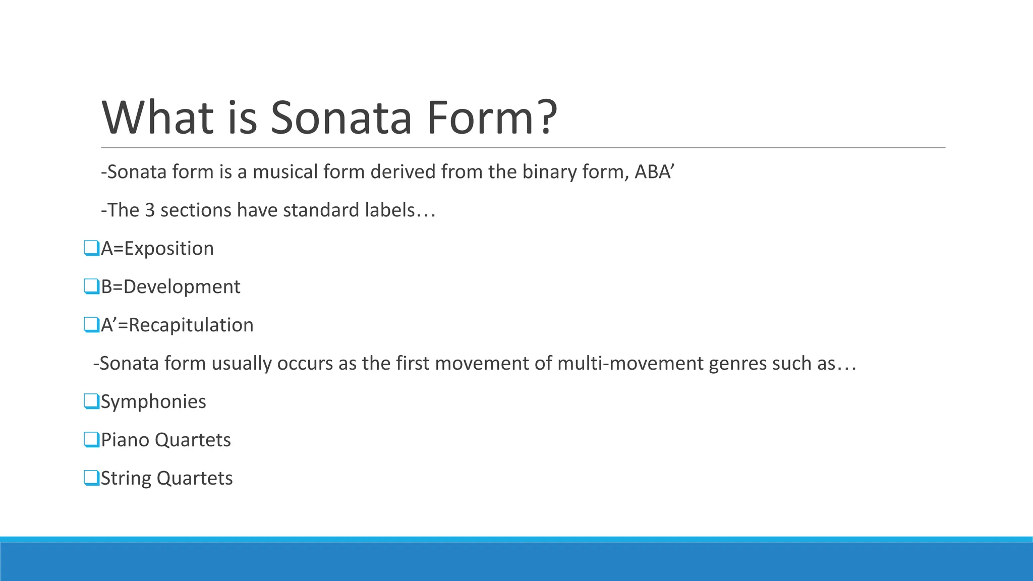 What is Sonata Form?
-Sonata form is a musical form derived from the binary form, ABA’
-The 3 sections have standard labels…
❑A=Exposition
❑B=Development
❑A’=Recapitulation
-Sonata form usually occurs as the first movement of multi-movement genres such as…
❑Symphonies
❑Piano Quartets
❑String Quartets
 