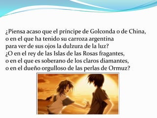 ¿Piensa acaso que el príncipe de Golconda o de China,
o en el que ha tenido su carroza argentina
para ver de sus ojos la dulzura de la luz?
¿O en el rey de las Islas de las Rosas fragantes,
o en el que es soberano de los claros diamantes,
o en el dueño orgulloso de las perlas de Ormuz?
 