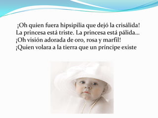 ¡Oh quien fuera hipsipilia que dejó la crisálida!
La princesa está triste. La princesa está pálida…
¡Oh visión adorada de oro, rosa y marfil!
¡Quien volara a la tierra que un príncipe existe
 