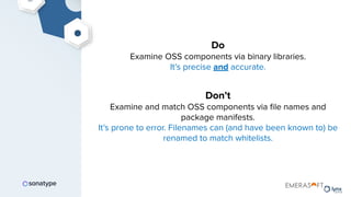 Do
Examine OSS components via binary libraries.
It’s precise and accurate.
Don’t
Examine and match OSS components via ﬁle names and
package manifests.
It’s prone to error. Filenames can (and have been known to) be
renamed to match whitelists.
 