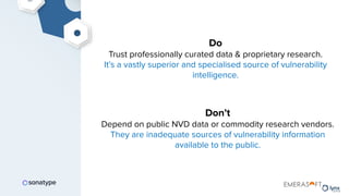 Do
Trust professionally curated data & proprietary research.
It’s a vastly superior and specialised source of vulnerability
intelligence.
Don’t
Depend on public NVD data or commodity research vendors.
They are inadequate sources of vulnerability information
available to the public.
 