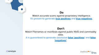 Do
Match accurate scans against proprietary intelligence.
It’s proven to generate true positives and true negatives.
Don’t
Match Filenames or manifests against public NVD and commodity
data.
It is guaranteed to generate excessive false ‘positives’ and false
‘negatives’.
 