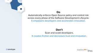 Do
Automatically enforce Open Source policy and control risk
across every phase of the Software Development Lifecycle.
It empowers developers and accelerates innovation.
Don’t
Scan and scold developers.
It creates friction and decreases trust and innovation.
 