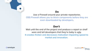 Do
Use a Firewall around your private repositories.
OSS Firewall allows you to block components before they are
even downloaded by developers.
Don’t
Wait until the end of the project and produce a report or shelf
ware and tell developers that they’re baby is ugly.
It creates friction and decreases motivation impacting speed to
market and innovation.
 