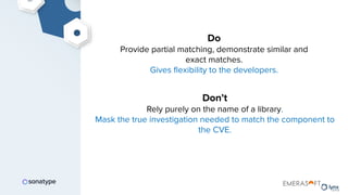 Do
Provide partial matching, demonstrate similar and
exact matches.
Gives ﬂexibility to the developers.
Don’t
Rely purely on the name of a library.
Mask the true investigation needed to match the component to
the CVE.
 