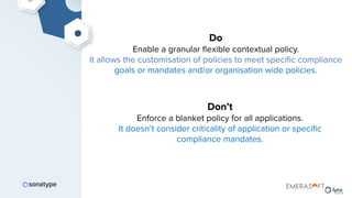 Do
Enable a granular ﬂexible contextual policy.
It allows the customisation of policies to meet speciﬁc compliance
goals or mandates and/or organisation wide policies.
Don’t
Enforce a blanket policy for all applications.
It doesn’t consider criticality of application or speciﬁc
compliance mandates.
 