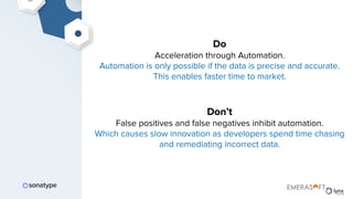 Do
Acceleration through Automation.
Automation is only possible if the data is precise and accurate.
This enables faster time to market.
Don’t
False positives and false negatives inhibit automation.
Which causes slow innovation as developers spend time chasing
and remediating incorrect data.
 