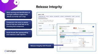 Early warning and identiﬁcation of
next-gen software supply chain
attacks (currently npm only).
Avoid threats like typosquatting
and malicious code injection.
Component risk score to assess
level of risk you could take on by
choosing that component.
Release Integrity with Firewall.
Release Integrity
 