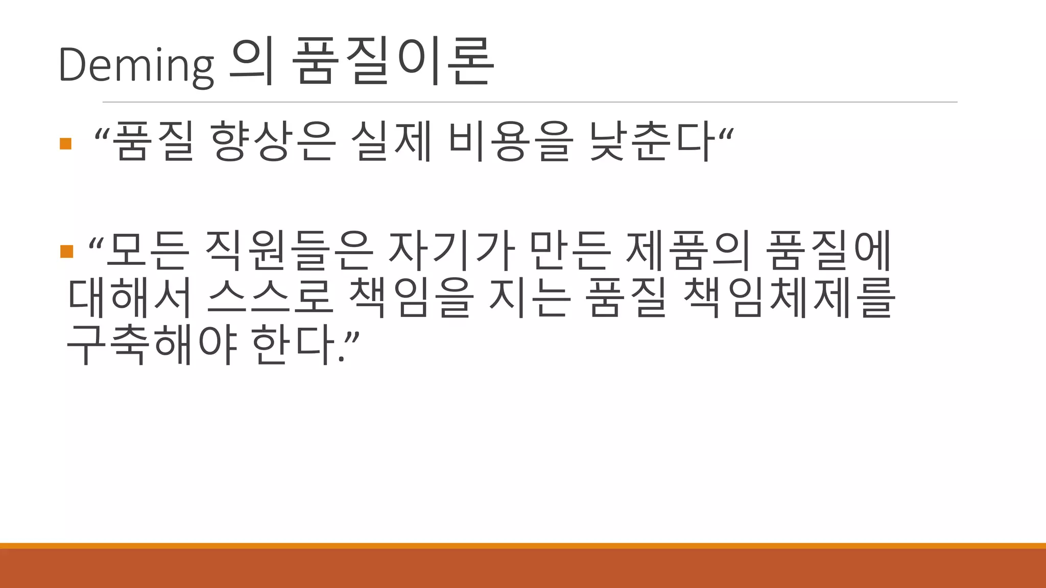 Deming 의 품질이론
 “품질 향상은 실제 비용을 낮춘다“
 “모든 직원들은 자기가 만든 제품의 품질에
대해서 스스로 책임을 지는 품질 책임체제를
구축해야 한다.”
 