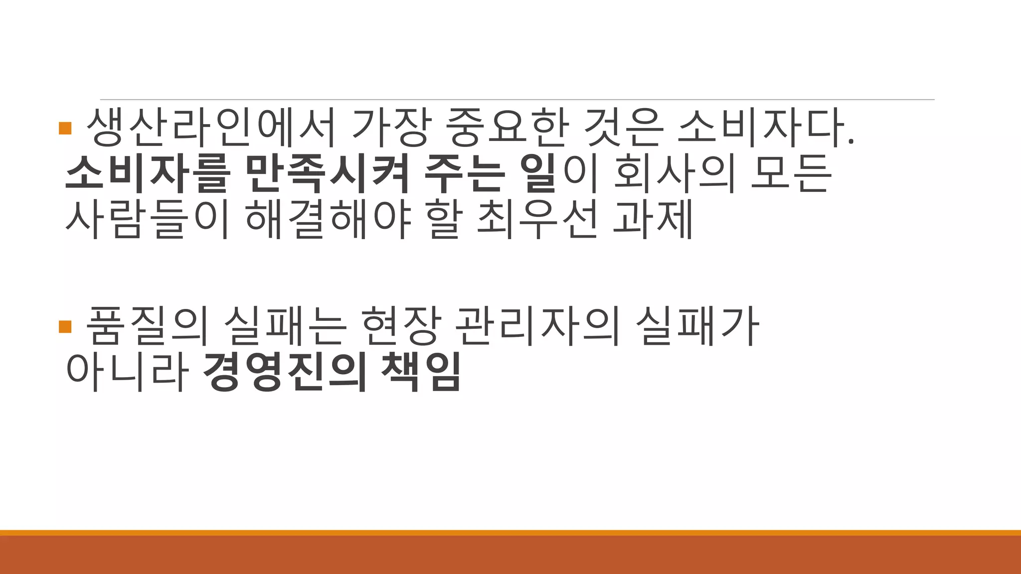  생산라인에서 가장 중요한 것은 소비자다.
소비자를 만족시켜 주는 일이 회사의 모든
사람들이 해결해야 할 최우선 과제
 품질의 실패는 현장 관리자의 실패가
아니라 경영진의 책임
 
