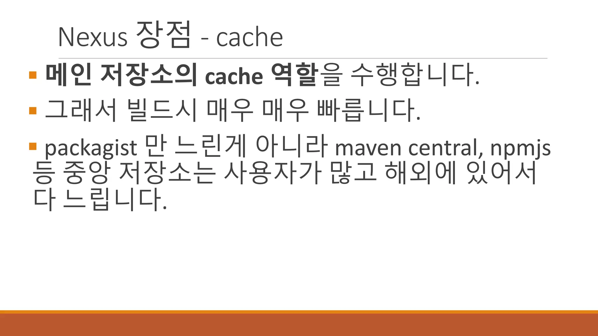 Nexus 장점 - cache
 메인 저장소의 cache 역할을 수행합니다.
 그래서 빌드시 매우 매우 빠릅니다.
 packagist 만 느린게 아니라 maven central, npmjs
등 중앙 저장소는 사용자가 많고 해외에 있어서
다 느립니다.
 