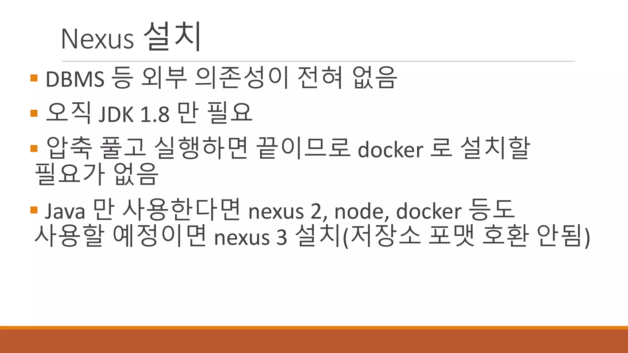 Nexus 설치
 DBMS 등 외부 의존성이 전혀 없음
 오직 JDK 1.8 만 필요
 압축 풀고 실행하면 끝이므로 docker 로 설치할
필요가 없음
 Java 만 사용한다면 nexus 2, node, docker 등도
사용할 예정이면 nexus 3 설치(저장소 포맷 호환 안됨)
 