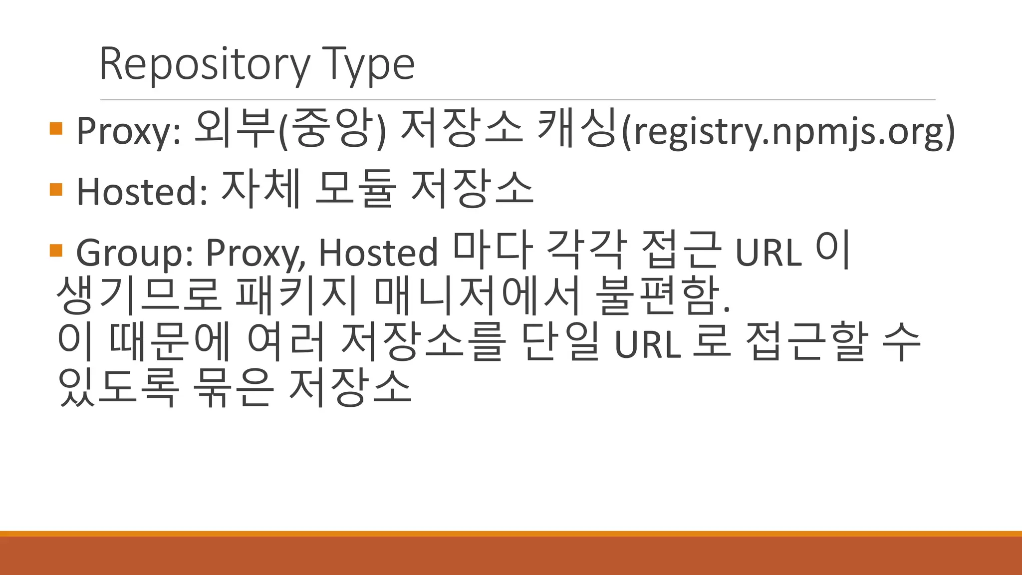 Repository Type
 Proxy: 외부(중앙) 저장소 캐싱(registry.npmjs.org)
 Hosted: 자체 모듈 저장소
 Group: Proxy, Hosted 마다 각각 접근 URL 이
생기므로 패키지 매니저에서 불편함.
이 때문에 여러 저장소를 단일 URL 로 접근할 수
있도록 묶은 저장소
 