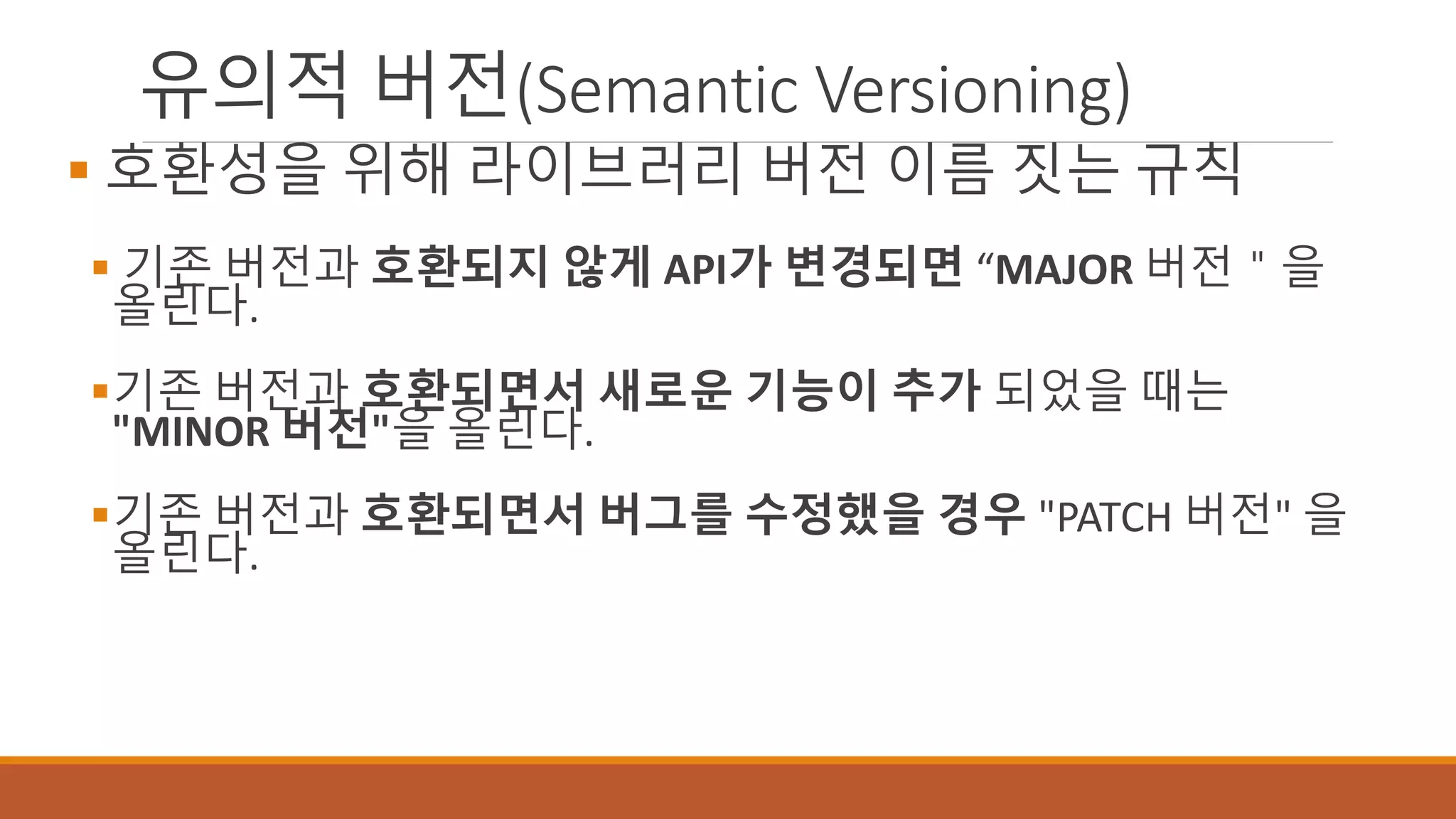유의적 버전(Semantic Versioning)
 호환성을 위해 라이브러리 버전 이름 짓는 규칙
 기존 버전과 호환되지 않게 API가 변경되면 “MAJOR 버전＂을
올린다.
기존 버전과 호환되면서 새로운 기능이 추가 되었을 때는
"MINOR 버전"을 올린다.
기존 버전과 호환되면서 버그를 수정했을 경우 "PATCH 버전" 을
올린다.
 