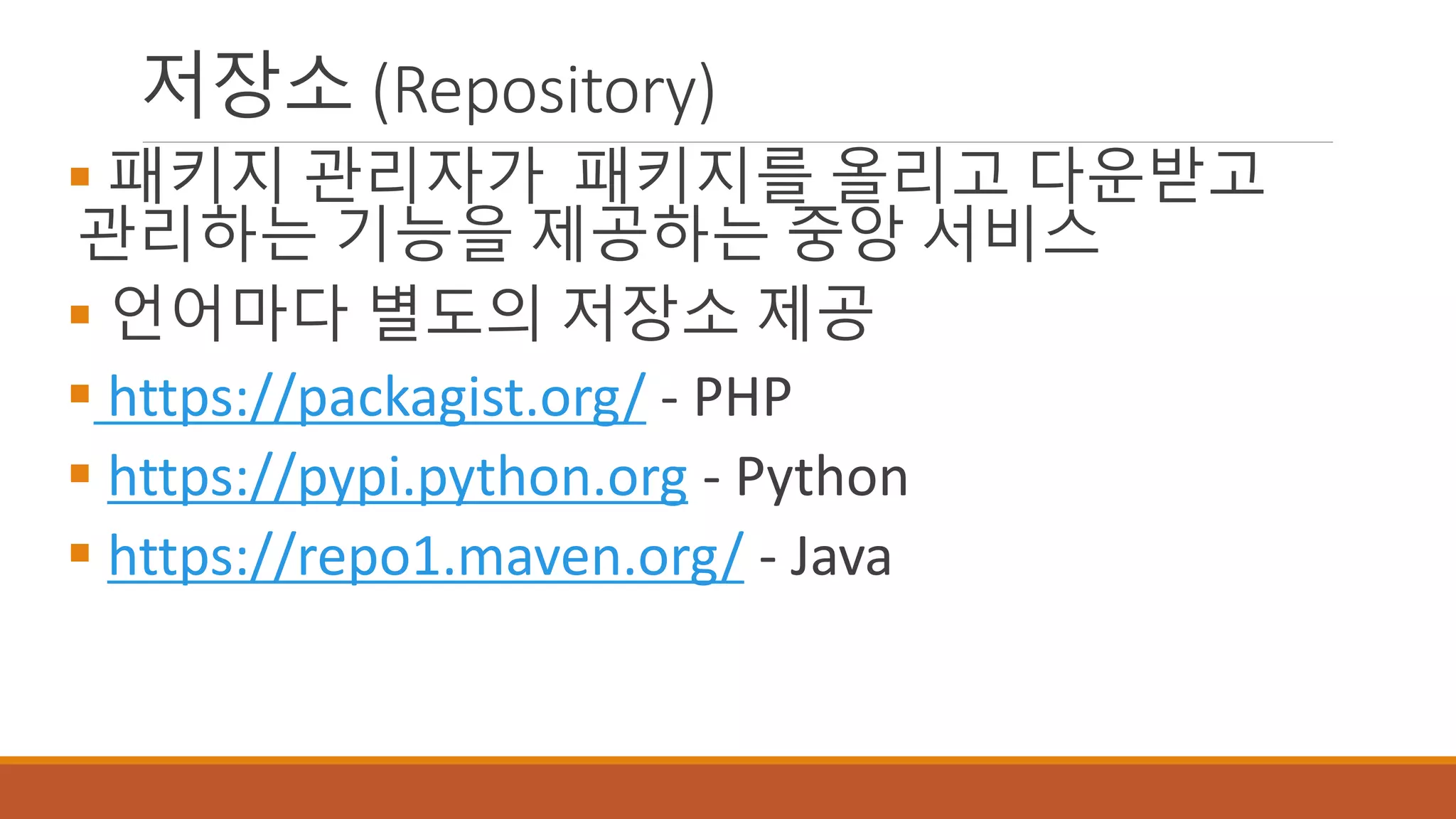 저장소 (Repository)
 패키지 관리자가 패키지를 올리고 다운받고
관리하는 기능을 제공하는 중앙 서비스
 언어마다 별도의 저장소 제공
 https://packagist.org/ - PHP
 https://pypi.python.org - Python
 https://repo1.maven.org/ - Java
 