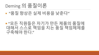 Deming 의 품질이론
 “품질 향상은 실제 비용을 낮춘다“
 “모든 직원들은 자기가 만든 제품의 품질에
대해서 스스로 책임을 지는 품질 책임체제를
구축해야 한다.”
 