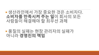  생산라인에서 가장 중요한 것은 소비자다.
소비자를 만족시켜 주는 일이 회사의 모든
사람들이 해결해야 할 최우선 과제
 품질의 실패는 현장 관리자의 실패가
아니라 경영진의 책임
 