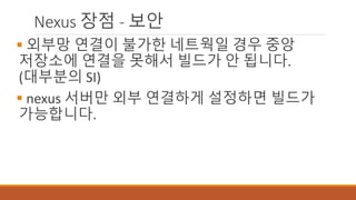 Nexus 장점 - 보안
 외부망 연결이 불가한 네트웍일 경우 중앙
저장소에 연결을 못해서 빌드가 안 됩니다.
(대부분의 SI)
 nexus 서버만 외부 연결하게 설정하면 빌드가
가능합니다.
 