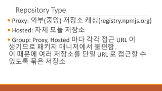 Repository Type
 Proxy: 외부(중앙) 저장소 캐싱(registry.npmjs.org)
 Hosted: 자체 모듈 저장소
 Group: Proxy, Hosted 마다 각각 접근 URL 이
생기므로 패키지 매니저에서 불편함.
이 때문에 여러 저장소를 단일 URL 로 접근할 수
있도록 묶은 저장소
 
