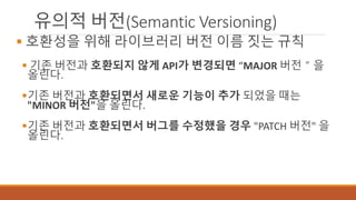 유의적 버전(Semantic Versioning)
 호환성을 위해 라이브러리 버전 이름 짓는 규칙
 기존 버전과 호환되지 않게 API가 변경되면 “MAJOR 버전＂을
올린다.
기존 버전과 호환되면서 새로운 기능이 추가 되었을 때는
"MINOR 버전"을 올린다.
기존 버전과 호환되면서 버그를 수정했을 경우 "PATCH 버전" 을
올린다.
 