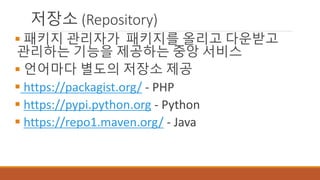 저장소 (Repository)
 패키지 관리자가 패키지를 올리고 다운받고
관리하는 기능을 제공하는 중앙 서비스
 언어마다 별도의 저장소 제공
 https://packagist.org/ - PHP
 https://pypi.python.org - Python
 https://repo1.maven.org/ - Java
 