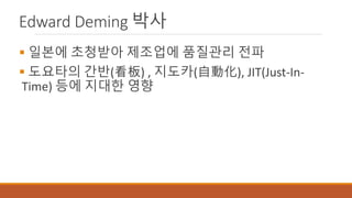 Edward Deming 박사
 일본에 초청받아 제조업에 품질관리 전파
 도요타의 간반(看板) , 지도카(自動化), JIT(Just-In-
Time) 등에 지대한 영향
 