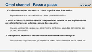 Omni-channel - Passo a passo 
1. Concientizar-se que a mudança da cultura organizacional é necessária. 
Migrar de uma estrutura orientada a canais para o consumidor. 
2. Iniciar a centralização dos dados em uma plataforma online e de alta disponibilidade 
para alimentar todos os sistemas e canais da companhia. 
Integrar os sistemas e processos para iniciar a centralizar os dados, começando por 
produto e inventário. 
3. Entregar uma experiência omni-channel através de features estratégicas. 
Ship-to-store, ship-from-store, pick-up store, tótem, venda assistida, venda direta, etc. 
Esta apresentação é restrita para o uso pessoal de alexandre.soncini@vtex.com.br e sua reprodução é proibida. 
 