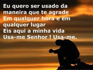 Eu quero ser usado da
maneira que te agrade
Em qualquer hora e em
qualquer lugar
Eis aqui a minha vida
Usa-me Senhor ! Usa-me.

 