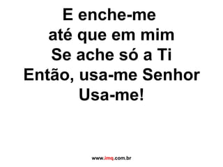 E enche-me  até que em mim Se ache só a Ti Então, usa-me Senhor Usa-me! www. imq .com.br 