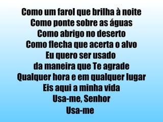Como um farol que brilha à noite
Como ponte sobre as águas
Como abrigo no deserto
Como flecha que acerta o alvo
Eu quero ser usado
da maneira que Te agrade
Qualquer hora e em qualquer lugar
Eis aqui a minha vida
Usa-me, Senhor
Usa-me